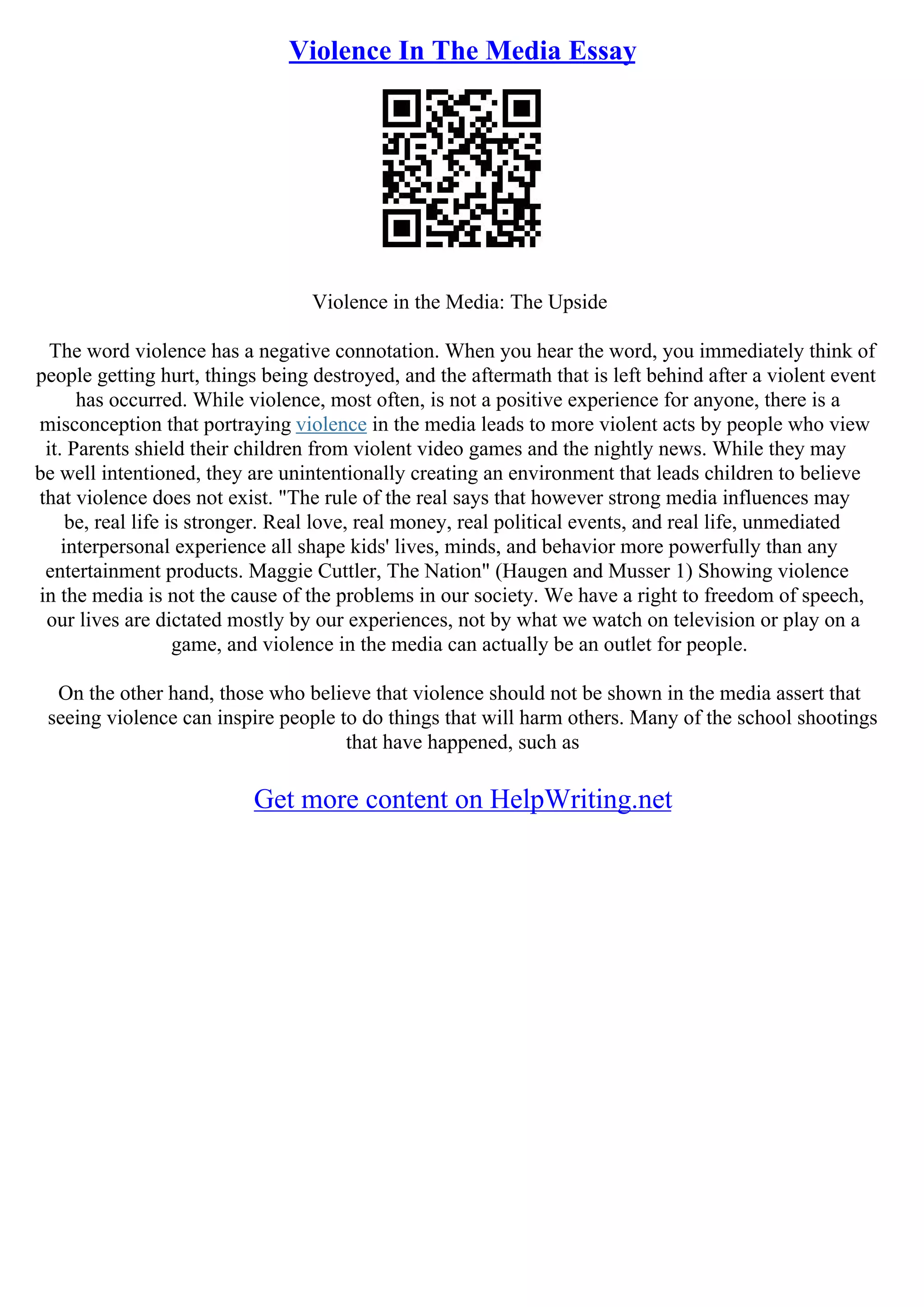 Violence In The Media Essay
Violence in the Media: The Upside
The word violence has a negative connotation. When you hear the word, you immediately think of
people getting hurt, things being destroyed, and the aftermath that is left behind after a violent event
has occurred. While violence, most often, is not a positive experience for anyone, there is a
misconception that portraying violence in the media leads to more violent acts by people who view
it. Parents shield their children from violent video games and the nightly news. While they may
be well intentioned, they are unintentionally creating an environment that leads children to believe
that violence does not exist. "The rule of the real says that however strong media influences may
be, real life is stronger. Real love, real money, real political events, and real life, unmediated
interpersonal experience all shape kids' lives, minds, and behavior more powerfully than any
entertainment products. Maggie Cuttler, The Nation" (Haugen and Musser 1) Showing violence
in the media is not the cause of the problems in our society. We have a right to freedom of speech,
our lives are dictated mostly by our experiences, not by what we watch on television or play on a
game, and violence in the media can actually be an outlet for people.
On the other hand, those who believe that violence should not be shown in the media assert that
seeing violence can inspire people to do things that will harm others. Many of the school shootings
that have happened, such as
Get more content on HelpWriting.net
 