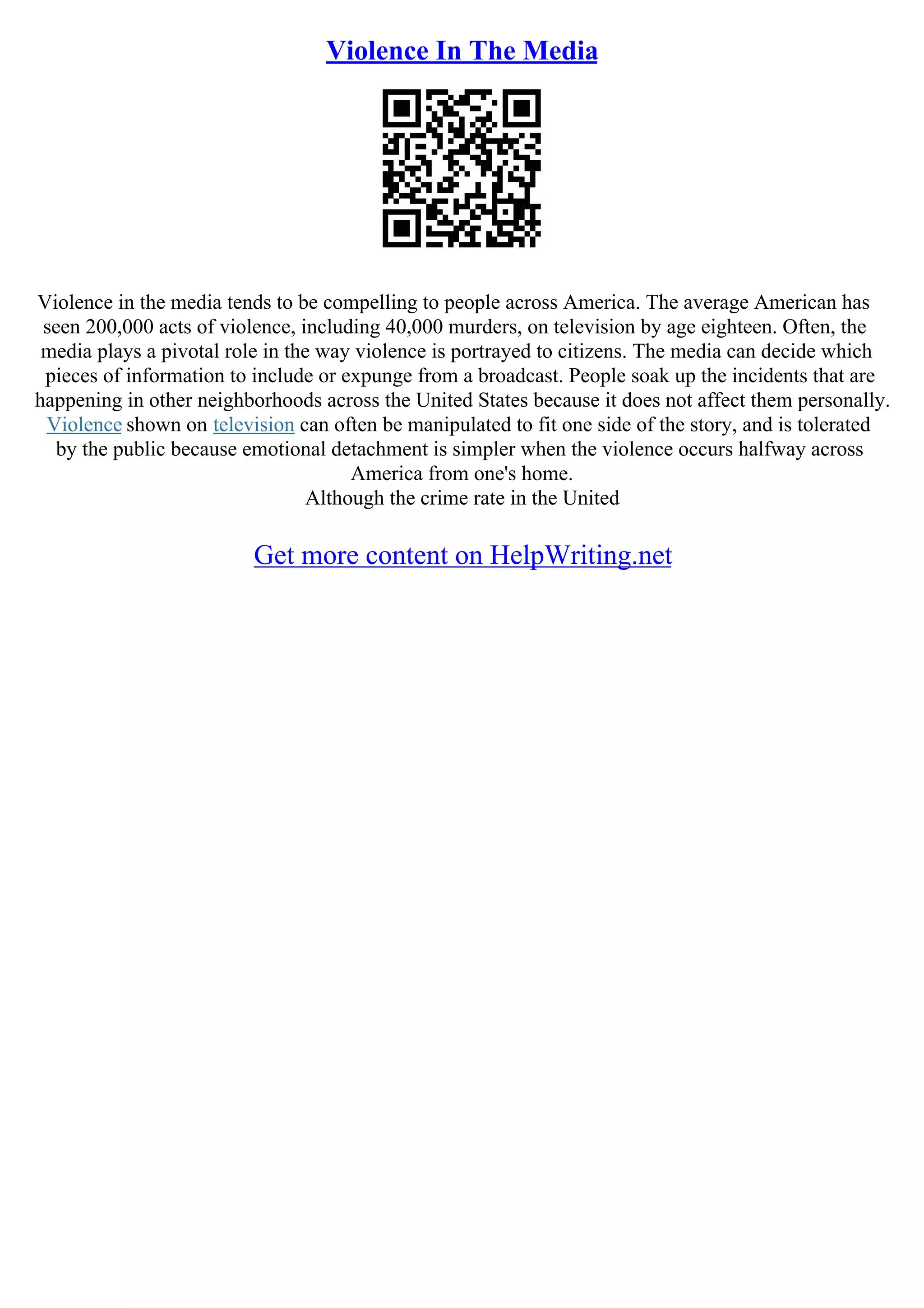 Violence In The Media
Violence in the media tends to be compelling to people across America. The average American has
seen 200,000 acts of violence, including 40,000 murders, on television by age eighteen. Often, the
media plays a pivotal role in the way violence is portrayed to citizens. The media can decide which
pieces of information to include or expunge from a broadcast. People soak up the incidents that are
happening in other neighborhoods across the United States because it does not affect them personally.
Violence shown on television can often be manipulated to fit one side of the story, and is tolerated
by the public because emotional detachment is simpler when the violence occurs halfway across
America from one's home.
Although the crime rate in the United
Get more content on HelpWriting.net
 