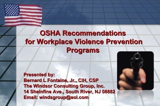OSHA Recommendations
for Workplace Violence Prevention
Programs
Presented by:
Bernard L Fontaine, Jr., CIH, CSP
The Windsor Consulting Group, Inc.
14 Sheinfine Ave., South River, NJ 08882
Email: windsgroup@aol.com

 