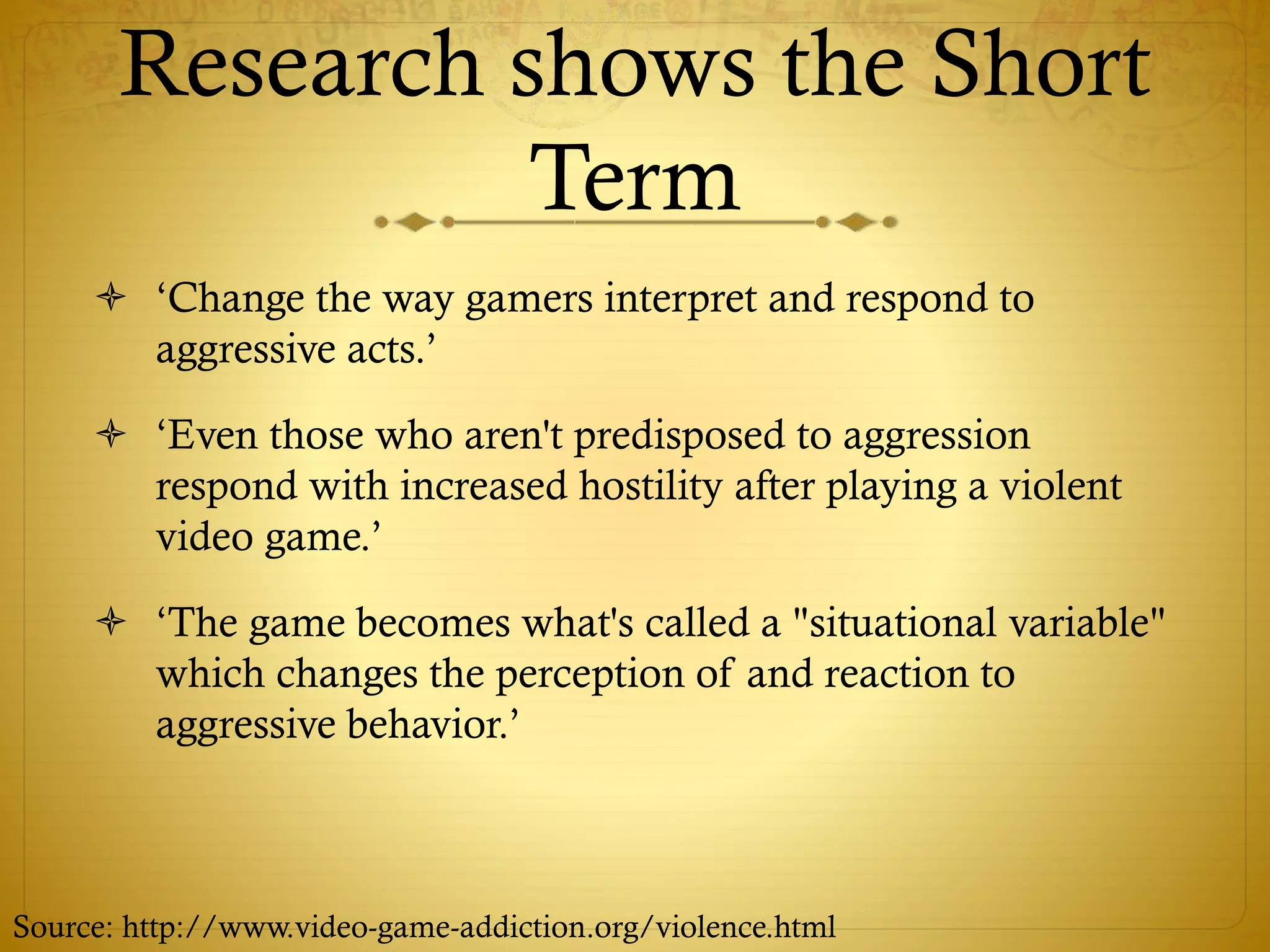 Research shows the Short
Term
 ‘Change the way gamers interpret and respond to
aggressive acts.’
 ‘Even those who aren't predisposed to aggression
respond with increased hostility after playing a violent
video game.’
 ‘The game becomes what's called a "situational variable"
which changes the perception of and reaction to
aggressive behavior.’
Source: http://www.video-game-addiction.org/violence.html
 
