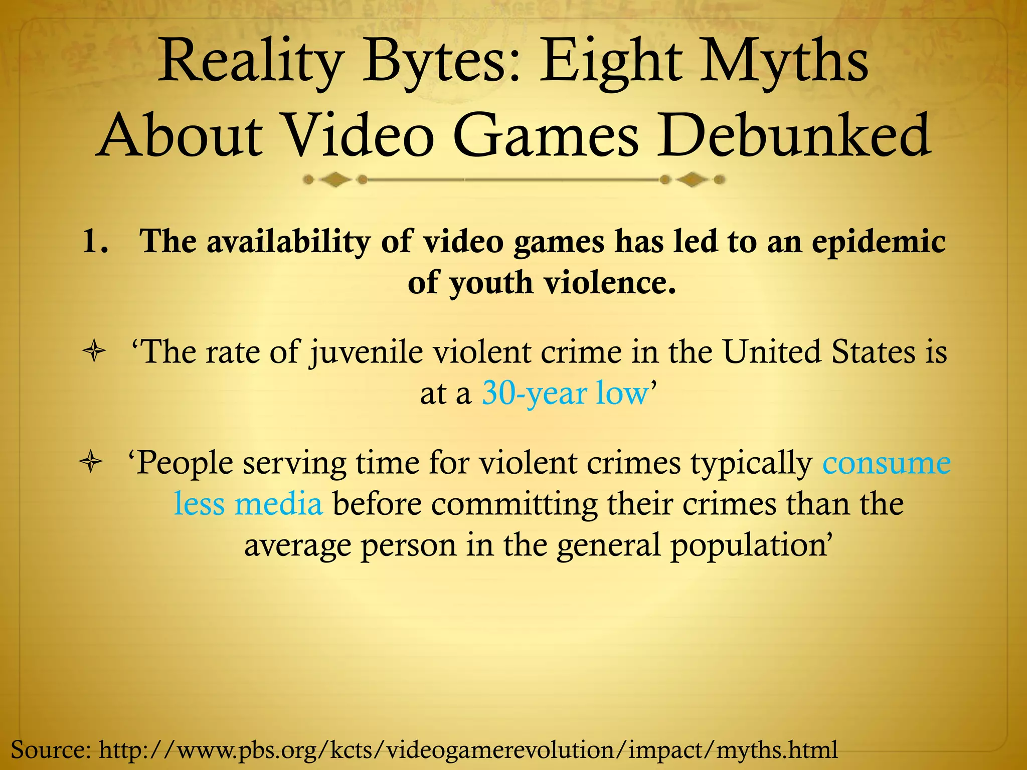 Reality Bytes: Eight Myths
About Video Games Debunked
1. The availability of video games has led to an epidemic
of youth violence.
 ‘The rate of juvenile violent crime in the United States is
at a 30-year low’
 ‘People serving time for violent crimes typically consume
less media before committing their crimes than the
average person in the general population’
Source: http://www.pbs.org/kcts/videogamerevolution/impact/myths.html
 