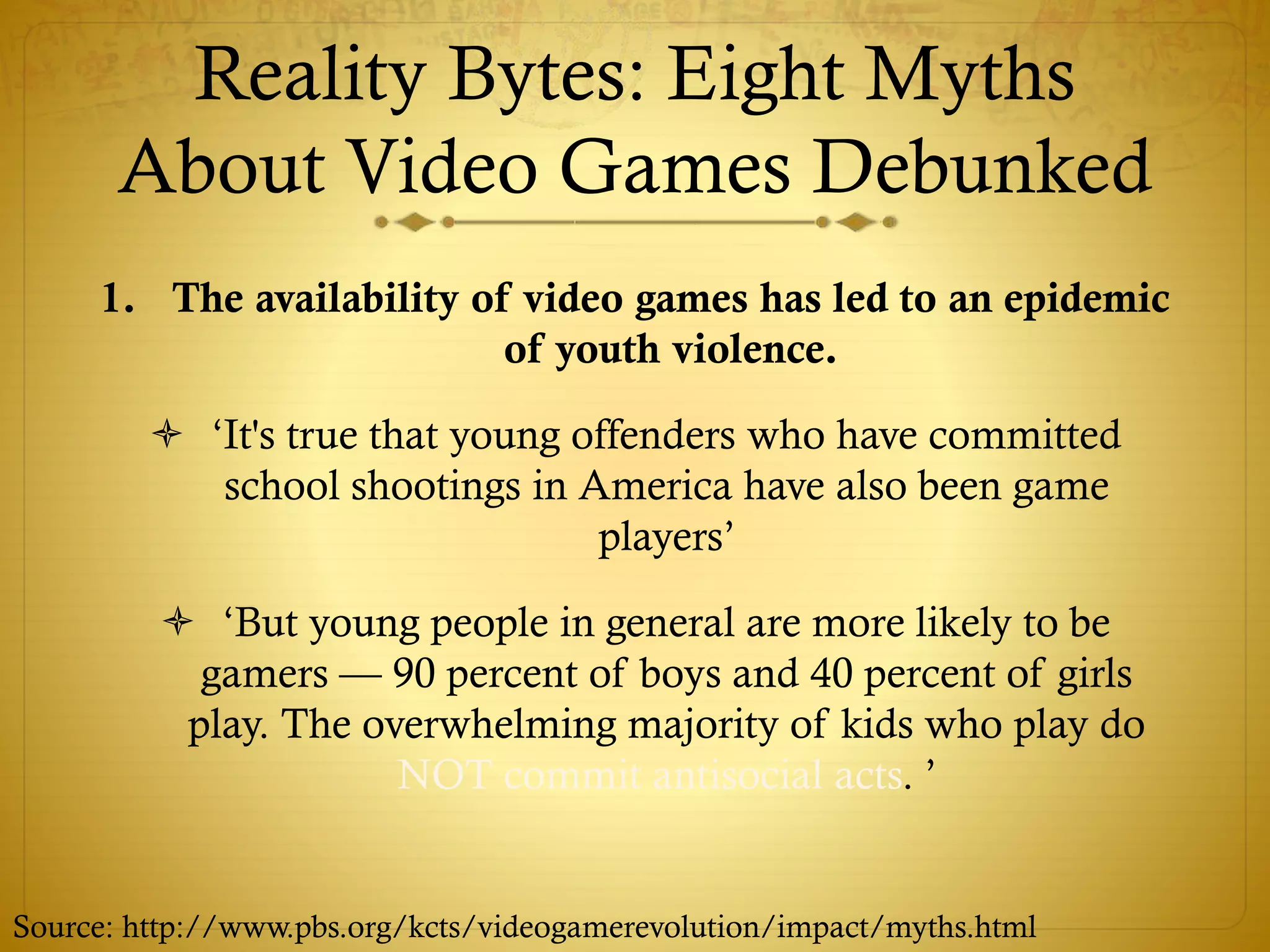 Reality Bytes: Eight Myths
About Video Games Debunked
1. The availability of video games has led to an epidemic
of youth violence.
 ‘It's true that young offenders who have committed
school shootings in America have also been game
players’
 ‘But young people in general are more likely to be
gamers — 90 percent of boys and 40 percent of girls
play. The overwhelming majority of kids who play do
NOT commit antisocial acts. ’
Source: http://www.pbs.org/kcts/videogamerevolution/impact/myths.html
 