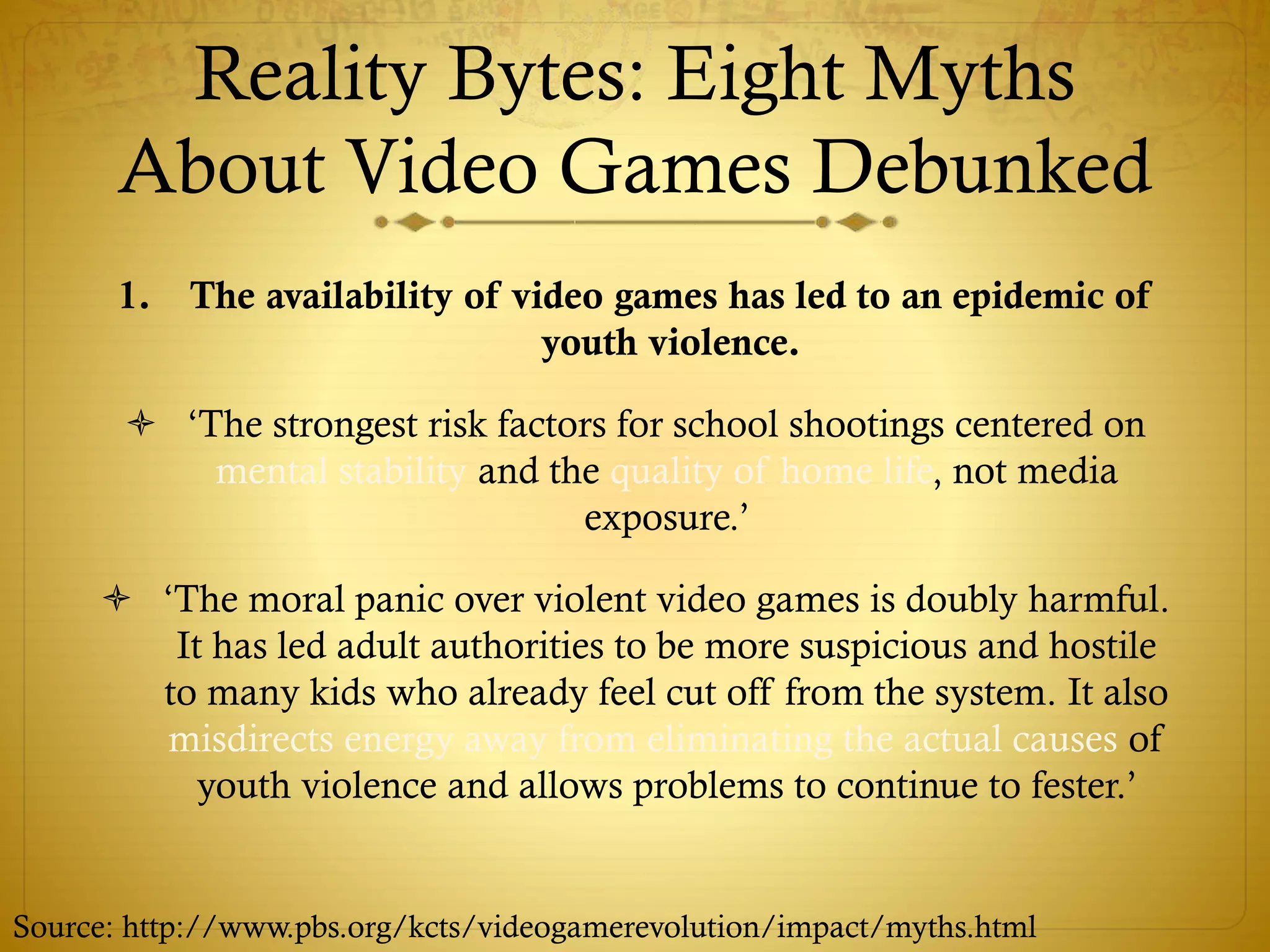 Reality Bytes: Eight Myths
About Video Games Debunked
1. The availability of video games has led to an epidemic of
youth violence.
 ‘The strongest risk factors for school shootings centered on
mental stability and the quality of home life, not media
exposure.’
 ‘The moral panic over violent video games is doubly harmful.
It has led adult authorities to be more suspicious and hostile
to many kids who already feel cut off from the system. It also
misdirects energy away from eliminating the actual causes of
youth violence and allows problems to continue to fester.’
Source: http://www.pbs.org/kcts/videogamerevolution/impact/myths.html
 