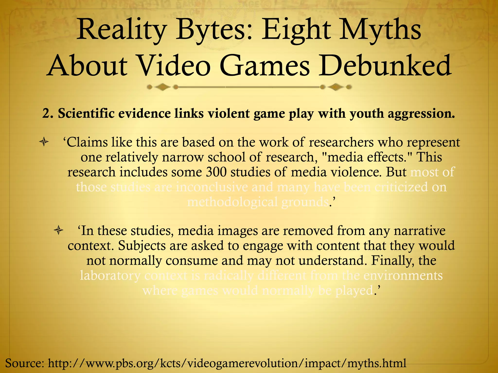 Reality Bytes: Eight Myths
About Video Games Debunked
2. Scientific evidence links violent game play with youth aggression.
 ‘Claims like this are based on the work of researchers who represent
one relatively narrow school of research, "media effects." This
research includes some 300 studies of media violence. But most of
those studies are inconclusive and many have been criticized on
methodological grounds.’
 ‘In these studies, media images are removed from any narrative
context. Subjects are asked to engage with content that they would
not normally consume and may not understand. Finally, the
laboratory context is radically different from the environments
where games would normally be played.’
Source: http://www.pbs.org/kcts/videogamerevolution/impact/myths.html
 