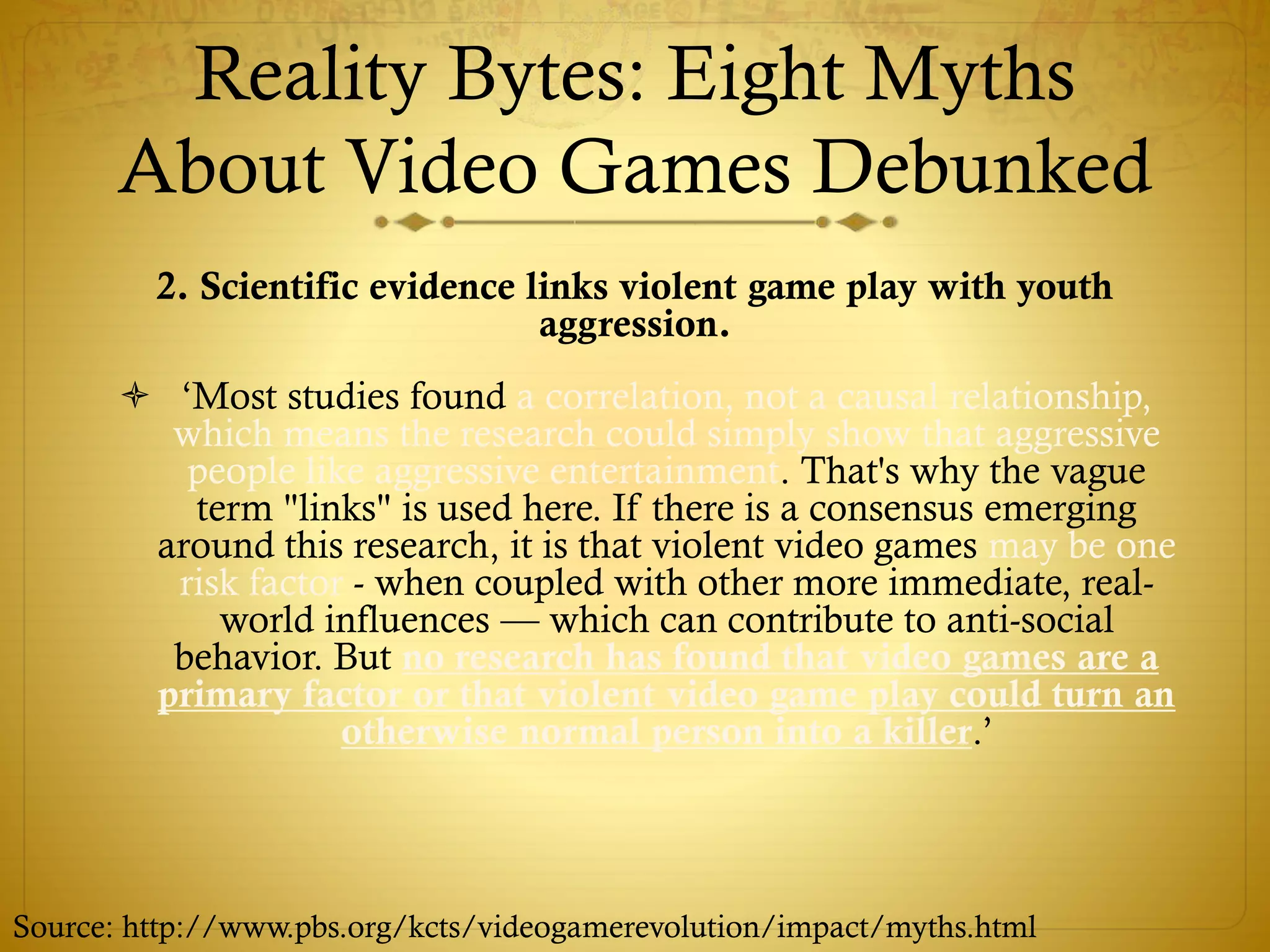 Reality Bytes: Eight Myths
About Video Games Debunked
2. Scientific evidence links violent game play with youth
aggression.
 ‘Most studies found a correlation, not a causal relationship,
which means the research could simply show that aggressive
people like aggressive entertainment. That's why the vague
term "links" is used here. If there is a consensus emerging
around this research, it is that violent video games may be one
risk factor - when coupled with other more immediate, real-
world influences — which can contribute to anti-social
behavior. But no research has found that video games are a
primary factor or that violent video game play could turn an
otherwise normal person into a killer.’
Source: http://www.pbs.org/kcts/videogamerevolution/impact/myths.html
 