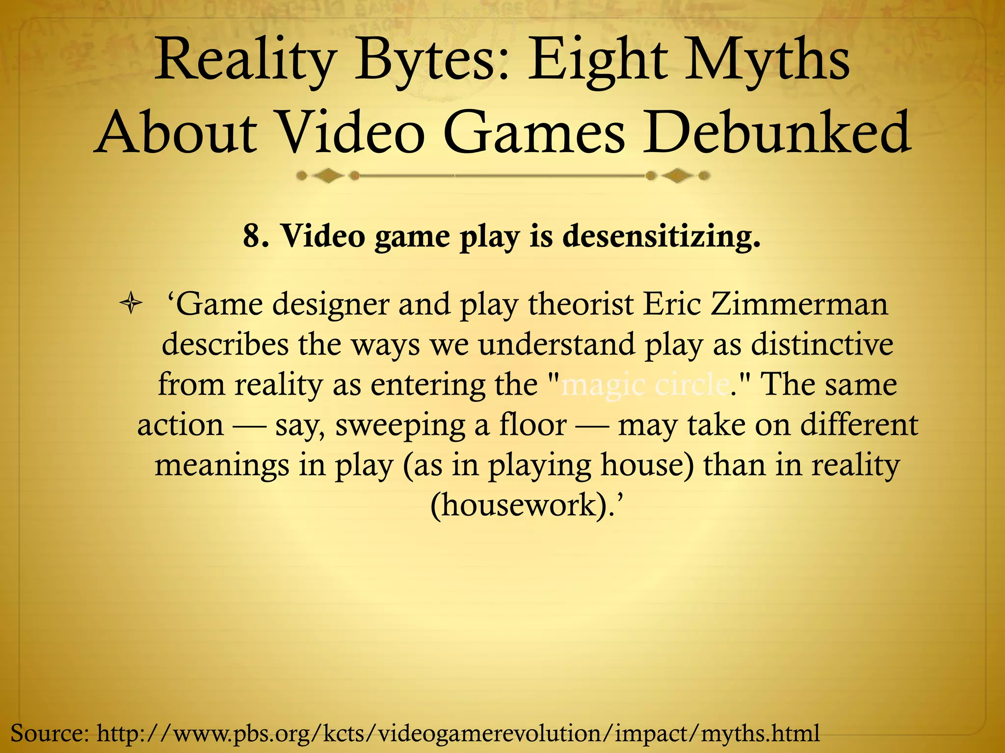 Reality Bytes: Eight Myths
About Video Games Debunked
8. Video game play is desensitizing.
 ‘Game designer and play theorist Eric Zimmerman
describes the ways we understand play as distinctive
from reality as entering the "magic circle." The same
action — say, sweeping a floor — may take on different
meanings in play (as in playing house) than in reality
(housework).’
Source: http://www.pbs.org/kcts/videogamerevolution/impact/myths.html
 