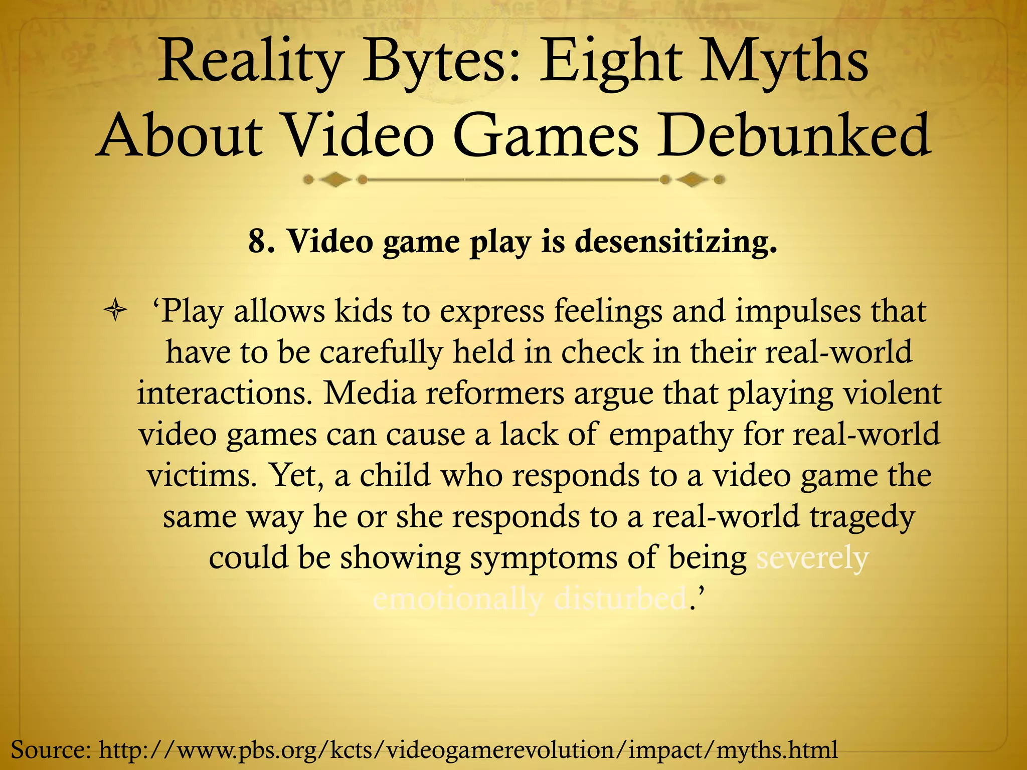 Reality Bytes: Eight Myths
About Video Games Debunked
8. Video game play is desensitizing.
 ‘Play allows kids to express feelings and impulses that
have to be carefully held in check in their real-world
interactions. Media reformers argue that playing violent
video games can cause a lack of empathy for real-world
victims. Yet, a child who responds to a video game the
same way he or she responds to a real-world tragedy
could be showing symptoms of being severely
emotionally disturbed.’
Source: http://www.pbs.org/kcts/videogamerevolution/impact/myths.html
 
