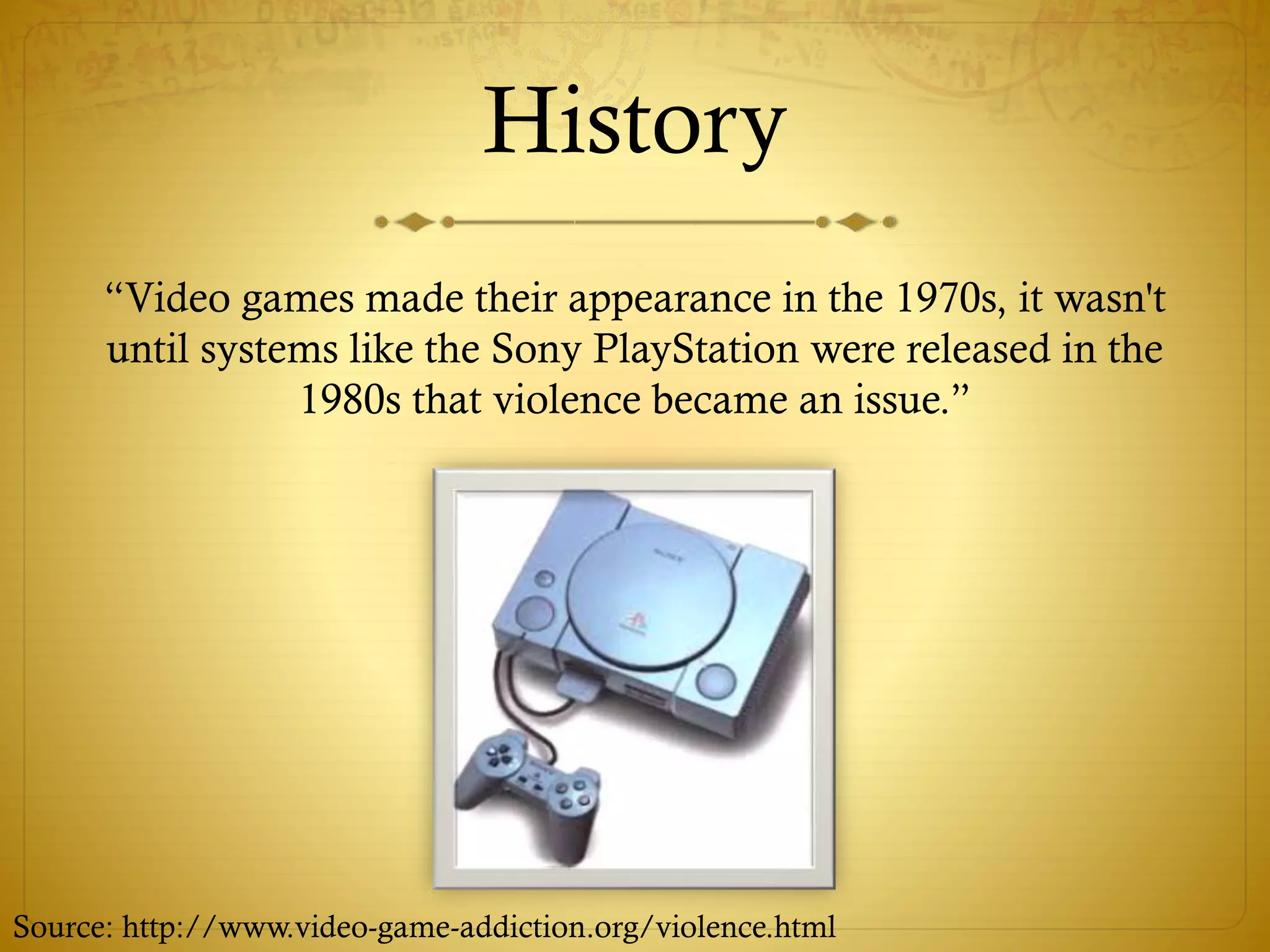 History
“Video games made their appearance in the 1970s, it wasn't
until systems like the Sony PlayStation were released in the
1980s that violence became an issue.”
Source: http://www.video-game-addiction.org/violence.html
 