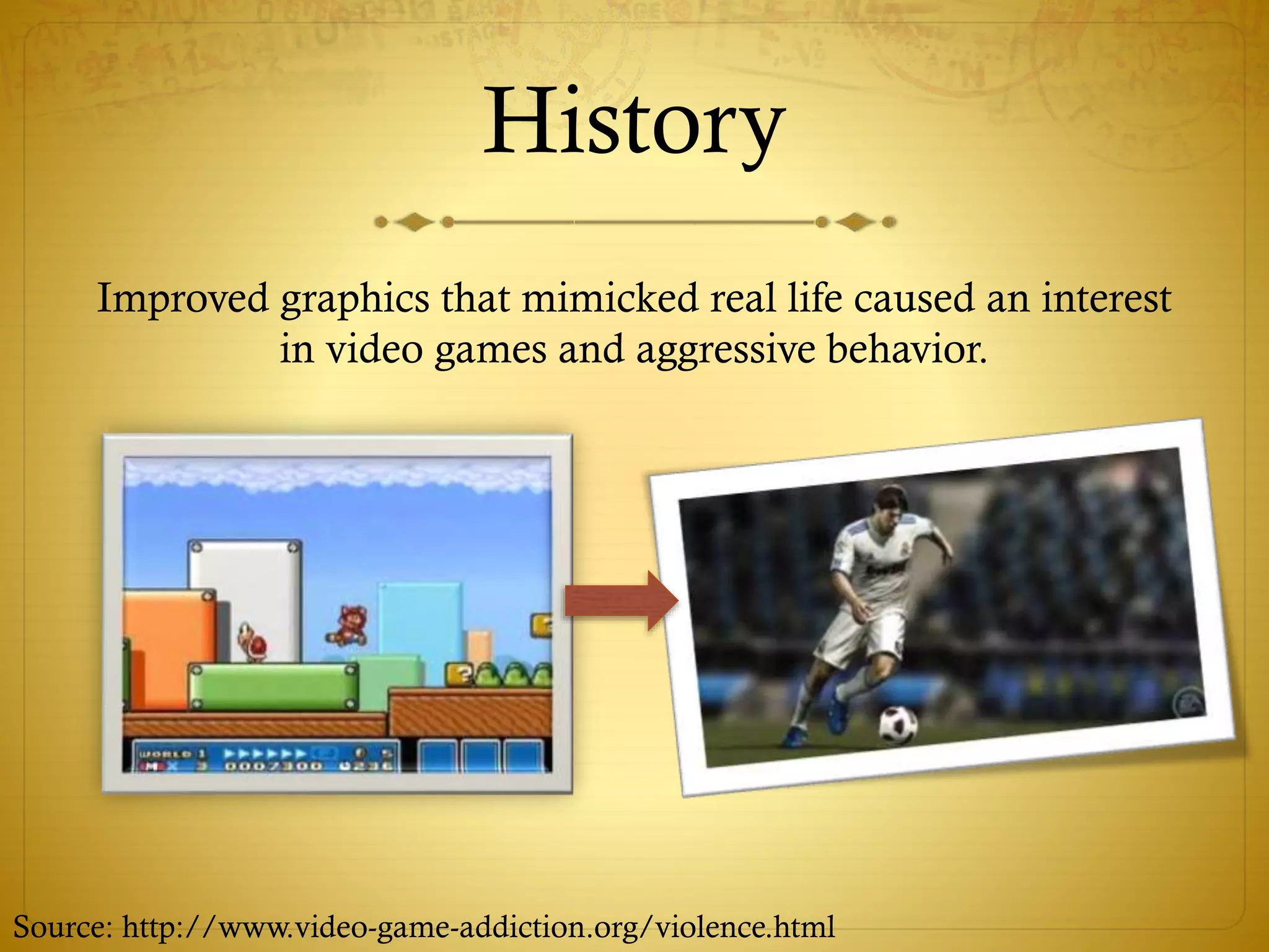 History
Improved graphics that mimicked real life caused an interest
in video games and aggressive behavior.
Source: http://www.video-game-addiction.org/violence.html
 
