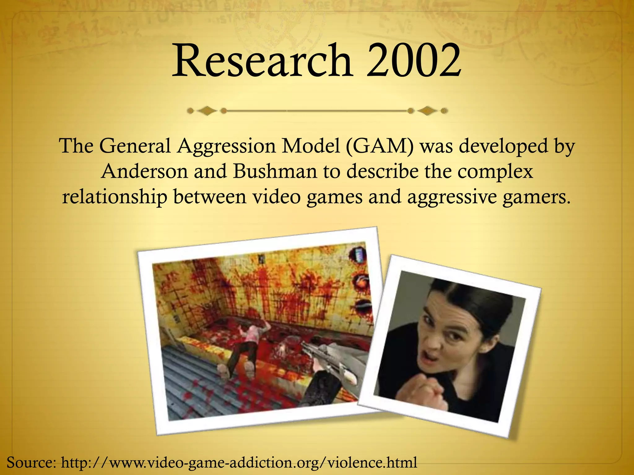 Research 2002
The General Aggression Model (GAM) was developed by
Anderson and Bushman to describe the complex
relationship between video games and aggressive gamers.
Source: http://www.video-game-addiction.org/violence.html
 