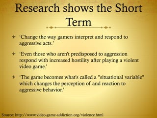 Research shows the Short
Term
 ‘Change the way gamers interpret and respond to
aggressive acts.’
 ‘Even those who aren't predisposed to aggression
respond with increased hostility after playing a violent
video game.’
 ‘The game becomes what's called a "situational variable"
which changes the perception of and reaction to
aggressive behavior.’
Source: http://www.video-game-addiction.org/violence.html
 