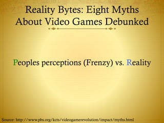 Reality Bytes: Eight Myths
About Video Games Debunked
Peoples perceptions (Frenzy) vs. Reality
Source: http://www.pbs.org/kcts/videogamerevolution/impact/myths.html
 