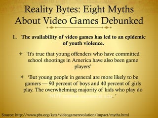Reality Bytes: Eight Myths
About Video Games Debunked
1. The availability of video games has led to an epidemic
of youth violence.
 ‘It's true that young offenders who have committed
school shootings in America have also been game
players’
 ‘But young people in general are more likely to be
gamers — 90 percent of boys and 40 percent of girls
play. The overwhelming majority of kids who play do
NOT commit antisocial acts. ’
Source: http://www.pbs.org/kcts/videogamerevolution/impact/myths.html
 
