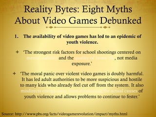Reality Bytes: Eight Myths
About Video Games Debunked
1. The availability of video games has led to an epidemic of
youth violence.
 ‘The strongest risk factors for school shootings centered on
mental stability and the quality of home life, not media
exposure.’
 ‘The moral panic over violent video games is doubly harmful.
It has led adult authorities to be more suspicious and hostile
to many kids who already feel cut off from the system. It also
misdirects energy away from eliminating the actual causes of
youth violence and allows problems to continue to fester.’
Source: http://www.pbs.org/kcts/videogamerevolution/impact/myths.html
 