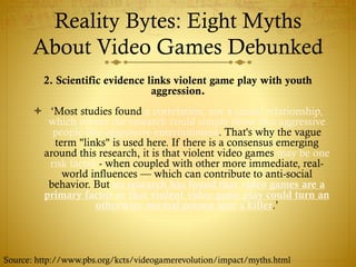 Reality Bytes: Eight Myths
About Video Games Debunked
2. Scientific evidence links violent game play with youth
aggression.
 ‘Most studies found a correlation, not a causal relationship,
which means the research could simply show that aggressive
people like aggressive entertainment. That's why the vague
term "links" is used here. If there is a consensus emerging
around this research, it is that violent video games may be one
risk factor - when coupled with other more immediate, real-
world influences — which can contribute to anti-social
behavior. But no research has found that video games are a
primary factor or that violent video game play could turn an
otherwise normal person into a killer.’
Source: http://www.pbs.org/kcts/videogamerevolution/impact/myths.html
 