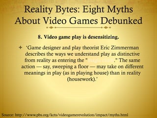 Reality Bytes: Eight Myths
About Video Games Debunked
8. Video game play is desensitizing.
 ‘Game designer and play theorist Eric Zimmerman
describes the ways we understand play as distinctive
from reality as entering the "magic circle." The same
action — say, sweeping a floor — may take on different
meanings in play (as in playing house) than in reality
(housework).’
Source: http://www.pbs.org/kcts/videogamerevolution/impact/myths.html
 