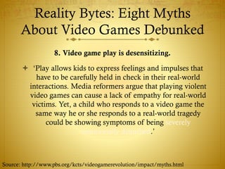 Reality Bytes: Eight Myths
About Video Games Debunked
8. Video game play is desensitizing.
 ‘Play allows kids to express feelings and impulses that
have to be carefully held in check in their real-world
interactions. Media reformers argue that playing violent
video games can cause a lack of empathy for real-world
victims. Yet, a child who responds to a video game the
same way he or she responds to a real-world tragedy
could be showing symptoms of being severely
emotionally disturbed.’
Source: http://www.pbs.org/kcts/videogamerevolution/impact/myths.html
 