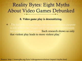 Reality Bytes: Eight Myths
About Video Games Debunked
8. Video game play is desensitizing.
 ‘The kid who is punching a toy designed for this purpose
is still within the "magic circle" of play and understands
her actions on those terms. Such research shows us only
that violent play leads to more violent play.’
Source: http://www.pbs.org/kcts/videogamerevolution/impact/myths.html
 