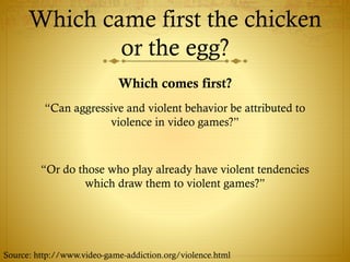 Which came first the chicken
or the egg?
Which comes first?
“Can aggressive and violent behavior be attributed to
violence in video games?”
“Or do those who play already have violent tendencies
which draw them to violent games?”
Source: http://www.video-game-addiction.org/violence.html
 