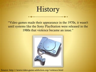 History
“Video games made their appearance in the 1970s, it wasn't
until systems like the Sony PlayStation were released in the
1980s that violence became an issue.”
Source: http://www.video-game-addiction.org/violence.html
 