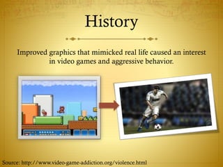 History
Improved graphics that mimicked real life caused an interest
in video games and aggressive behavior.
Source: http://www.video-game-addiction.org/violence.html
 