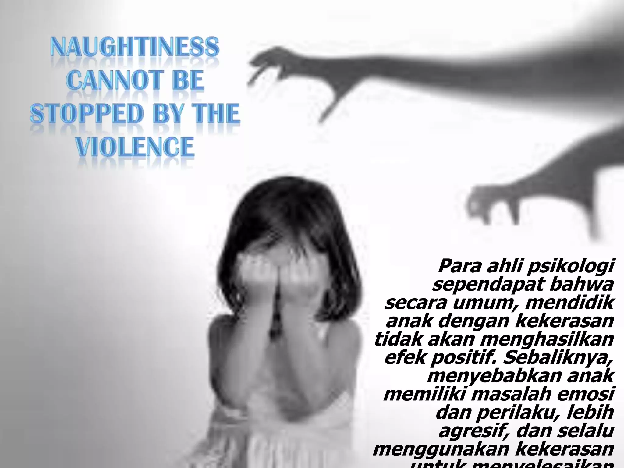 Para ahli psikologi
sependapat bahwa
secara umum, mendidik
anak dengan kekerasan
tidak akan menghasilkan
efek positif. Sebaliknya,
menyebabkan anak
memiliki masalah emosi
dan perilaku, lebih
agresif, dan selalu
menggunakan kekerasan