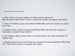•   Discussion: Violence on TV and in books




1. Why is there so much violence in ﬁlms and on television? 
Why do some viewers like it? Give a couple of reasons to support your ideas. 

2. Does TV violence cause real violence? Why? Why not? Give reasons to prove
your view. 

3. Should screen violence be censored? Why? Why not? Give two reasons or
examples to support your opinion.

4. Are children able to know what is real and what is not when watching TV?
Explain why. 

5. Should pictures of war and crime be censored in news broadcasts? Why? Why
not?  Give a few reasons to support your ideas. 
 