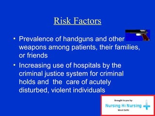 • Prevalence of handguns and other
weapons among patients, their families,
or friends
• Increasing use of hospitals by the
criminal justice system for criminal
holds and the care of acutely
disturbed, violent individuals
Risk Factors
 