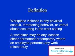 Definition
Workplace violence is any physical
assault, threatening behavior, or verbal
abuse occurring in the work setting
A workplace may be any location
either permanent or temporary where
an employee performs any work-
related duty
 