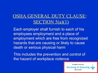 OSHA GENERAL DUTY CLAUSE:
SECTION 5(a)(1)
Each employer shall furnish to each of his
employees employment and a place of
employment which are free from recognized
hazards that are causing or likely to cause
death or serious physical harm
This includes the prevention and control of
the hazard of workplace violence
 