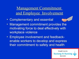 Management Commitment
and Employee Involvement
• Complementary and essential
• Management commitment provides the
motivating force to deal effectively with
workplace violence
• Employee involvement and feedback-
enable workers to develop and express
their commitment to safety and health
 