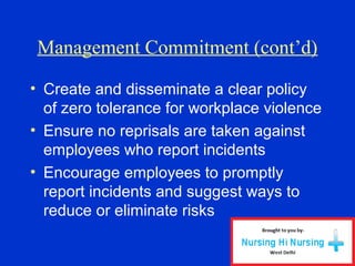 Management Commitment (cont’d)
• Create and disseminate a clear policy
of zero tolerance for workplace violence
• Ensure no reprisals are taken against
employees who report incidents
• Encourage employees to promptly
report incidents and suggest ways to
reduce or eliminate risks
 