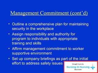 Management Commitment (cont’d)
• Outline a comprehensive plan for maintaining
security in the workplace
• Assign responsibility and authority for
program to individuals with appropriate
training and skills
• Affirm management commitment to worker
supportive environment
• Set up company briefings as part of the initial
effort to address safety issues
 