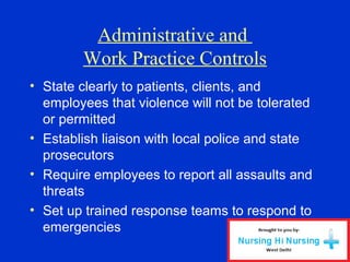 Administrative and
Work Practice Controls
• State clearly to patients, clients, and
employees that violence will not be tolerated
or permitted
• Establish liaison with local police and state
prosecutors
• Require employees to report all assaults and
threats
• Set up trained response teams to respond to
emergencies
 