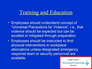 Training and Education
• Employees should understand concept of
“Universal Precautions for Violence”, i.e., that
violence should be expected but can be
avoided or mitigated through preparation
• Employees should be instructed to limit
physical interventions in workplace
altercations unless designated emergency
response team or security personnel are
available
 