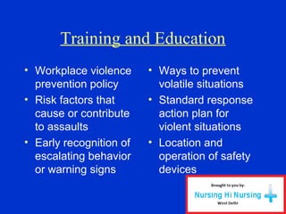 Training and Education
• Workplace violence
prevention policy
• Risk factors that
cause or contribute
to assaults
• Early recognition of
escalating behavior
or warning signs
• Ways to prevent
volatile situations
• Standard response
action plan for
violent situations
• Location and
operation of safety
devices
 