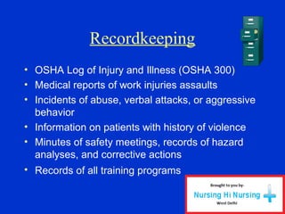 Recordkeeping
• OSHA Log of Injury and Illness (OSHA 300)
• Medical reports of work injuries assaults
• Incidents of abuse, verbal attacks, or aggressive
behavior
• Information on patients with history of violence
• Minutes of safety meetings, records of hazard
analyses, and corrective actions
• Records of all training programs
 