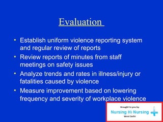 Evaluation
• Establish uniform violence reporting system
and regular review of reports
• Review reports of minutes from staff
meetings on safety issues
• Analyze trends and rates in illness/injury or
fatalities caused by violence
• Measure improvement based on lowering
frequency and severity of workplace violence
 