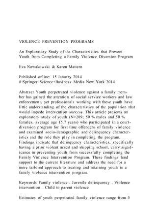 VIOLENCE PREVENTION PROGRAMS
An Exploratory Study of the Characteristics that Prevent
Youth from Completing a Family Violence Diversion Program
Eva Nowakowski & Karen Mattern
Published online: 15 January 2014
# Springer Science+Business Media New York 2014
Abstract Youth perpetrated violence against a family mem-
ber has gained the attention of social service workers and law
enforcement, yet professionals working with these youth have
little understanding of the characteristics of the population that
would impede intervention success. This article presents an
exploratory study of youth (N=209; 50 % males and 50 %
females, average age 15.7 years) who participated in a court-
diversion program for first time offenders of family violence
and examined socio-demographic and delinquency character-
istics and the role they play in completing the program.
Findings indicate that delinquency characteristics, specifically
having a prior violent arrest and skipping school, carry signif-
icance in preventing youth from successfully completing the
Family Violence Intervention Program. These findings lend
support to the current literature and address the need for a
more tailored approach to treating and retaining youth in a
family violence intervention program.
Keywords Family violence . Juvenile delinquency . Violence
intervention . Child to parent violence
Estimates of youth perpetrated family violence range from 5
 