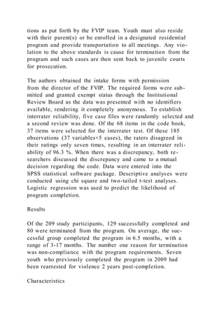 tions as put forth by the FVIP team. Youth must also reside
with their parent(s) or be enrolled in a designated residential
program and provide transportation to all meetings. Any vio-
lation to the above standards is cause for termination from the
program and such cases are then sent back to juvenile courts
for prosecution.
The authors obtained the intake forms with permission
from the director of the FVIP. The required forms were sub-
mitted and granted exempt status through the Institutional
Review Board as the data was presented with no identifiers
available, rendering it completely anonymous. To establish
interrater reliability, five case files were randomly selected and
a second review was done. Of the 68 items in the code book,
37 items were selected for the interrater test. Of these 185
observations (37 variables×5 cases), the raters disagreed in
their ratings only seven times, resulting in an interrater reli-
ability of 96.3 %. When there was a discrepancy, both re-
searchers discussed the discrepancy and came to a mutual
decision regarding the code. Data were entered into the
SPSS statistical software package. Descriptive analyses were
conducted using chi square and two-tailed t-test analyses.
Logistic regression was used to predict the likelihood of
program completion.
Results
Of the 209 study participants, 129 successfully completed and
80 were terminated from the program. On average, the suc-
cessful group completed the program in 6.5 months, with a
range of 3-17 months. The number one reason for termination
was non-compliance with the program requirements. Seven
youth who previously completed the program in 2009 had
been rearrested for violence 2 years post-completion.
Characteristics
 