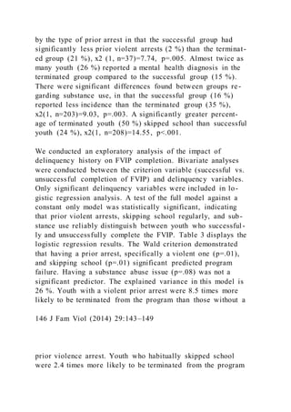 by the type of prior arrest in that the successful group had
significantly less prior violent arrests (2 %) than the terminat-
ed group (21 %), x2 (1, n=37)=7.74, p=.005. Almost twice as
many youth (26 %) reported a mental health diagnosis in the
terminated group compared to the successful group (15 %).
There were significant differences found between groups re-
garding substance use, in that the successful group (16 %)
reported less incidence than the terminated group (35 %),
x2(1, n=203)=9.03, p=.003. A significantly greater percent-
age of terminated youth (50 %) skipped school than successful
youth (24 %), x2(1, n=208)=14.55, p<.001.
We conducted an exploratory analysis of the impact of
delinquency history on FVIP completion. Bivariate analyses
were conducted between the criterion variable (successful vs.
unsuccessful completion of FVIP) and delinquency variables.
Only significant delinquency variables were included in lo-
gistic regression analysis. A test of the full model against a
constant only model was statistically significant, indicating
that prior violent arrests, skipping school regularly, and sub-
stance use reliably distinguish between youth who successful -
ly and unsuccessfully complete the FVIP. Table 3 displays the
logistic regression results. The Wald criterion demonstrated
that having a prior arrest, specifically a violent one (p=.01),
and skipping school (p=.01) significant predicted program
failure. Having a substance abuse issue (p=.08) was not a
significant predictor. The explained variance in this model is
26 %. Youth with a violent prior arrest were 8.5 times more
likely to be terminated from the program than those without a
146 J Fam Viol (2014) 29:143–149
prior violence arrest. Youth who habitually skipped school
were 2.4 times more likely to be terminated from the program
 