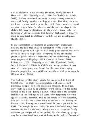 tion of violence in adolescence (Brezina, 1999; Browne &
Hamilton, 1998; Kennedy et al., 2010; McCloskey & Lichter,
2003). Fathers remained the most reported among substance
users and family members with prior arrest histories, but were
the least reported to discipline the child. Future research could
examine how a father’s behavior and the role he plays in his
child’s life have implications for the child’s future behavior.
Growing evidence suggests that fathers’ high-quality involve-
ment is beneficial to children’s well-being and development
(Lamb, 2004).
In our exploratory assessment of delinquency characteris-
tics and the role they play in completion of the FVIP, the
terminated group had significantly more prior arrests and were
twice as likely to skip school compared to the successful
group of youth, which is supported by the delinquency liter-
ature (Agnew & Huguley, 1989; Cottrell & Monk, 2004;
Elliott et al., 2011; Kennedy et al., 2010; Kethineni, 2004;
Way & Urbaniak, 2008). In California, an evaluation of two
court diversion programs found that the most challenging
juvenile population to rehabilitate was those with prior records
(Uekert et al., 2006).
The findings of this study should be interpreted in light of
limitations. The study was exploratory and used a small
purposive sample from one diversion program. In addition,
only youth referred by an attorney were considered for partic-
ipation in the FVIP during FY2009, which limits the general-
izability of the findings to all youth who perpetrate violence
against a family member. Due to the nature of such selection,
it is possible that only cases with no violent arrest history or
limited arrest history were considered for participation in the
FVIP. The sample is also limited in that it included only those
arrested for family violence. Many violent acts against family
members go unreported to the police. Certain minority groups
may be less inclined to report violence to the police. Parents of
 