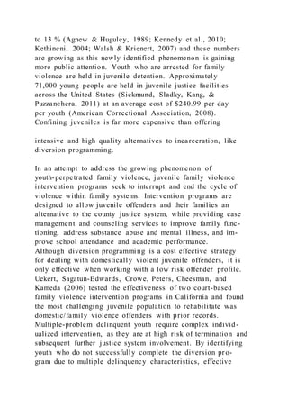 to 13 % (Agnew & Huguley, 1989; Kennedy et al., 2010;
Kethineni, 2004; Walsh & Krienert, 2007) and these numbers
are growing as this newly identified phenomenon is gaining
more public attention. Youth who are arrested for family
violence are held in juvenile detention. Approximately
71,000 young people are held in juvenile justice facilities
across the United States (Sickmund, Sladky, Kang, &
Puzzanchera, 2011) at an average cost of $240.99 per day
per youth (American Correctional Association, 2008).
Confining juveniles is far more expensive than offering
intensive and high quality alternatives to incarceration, like
diversion programming.
In an attempt to address the growing phenomenon of
youth-perpetrated family violence, juvenile family violence
intervention programs seek to interrupt and end the cycle of
violence within family systems. Intervention programs are
designed to allow juvenile offenders and their families an
alternative to the county justice system, while providing case
management and counseling services to improve family func-
tioning, address substance abuse and mental illness, and im-
prove school attendance and academic performance.
Although diversion programming is a cost effective strategy
for dealing with domestically violent juvenile offenders, it is
only effective when working with a low risk offender profile.
Uekert, Sagatun-Edwards, Crowe, Peters, Cheesman, and
Kameda (2006) tested the effectiveness of two court-based
family violence intervention programs in California and found
the most challenging juvenile population to rehabilitate was
domestic/family violence offenders with prior records.
Multiple-problem delinquent youth require complex individ-
ualized intervention, as they are at high risk of termination and
subsequent further justice system involvement. By identifying
youth who do not successfully complete the diversion pro-
gram due to multiple delinquency characteristics, effective
 