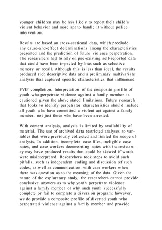 younger children may be less likely to report their child’s
violent behavior and more apt to handle it without police
intervention.
Results are based on cross-sectional data, which preclude
any cause-and-effect determinations among the characteristics
presented and the prediction of future violence perpetration.
The researchers had to rely on pre-existing self-reported data
that could have been impacted by bias such as selective
memory or recall. Although this is less than ideal, the results
produced rich descriptive data and a preliminary multivariate
analysis that captured specific characteristics that influenced
FVIP completion. Interpretation of the composite profile of
youth who perpetrate violence against a family member is
cautioned given the above stated limitations. Future research
that looks to identify perpetrator characteristics should include
all youth who have committed a violent act against a family
member, not just those who have been arrested.
With content analysis, analysis is limited by availability of
material. The use of archived data restricted analyses to var -
iables that were previously collected and limited the scope of
analysis. In addition, incomplete case files, ineligible case
notes, and case workers documenting notes with inconsisten-
cy may have produced results that could be skewed if words
were misinterpreted. Researchers took steps to avoid such
pitfalls, such as independent coding and discussion of such
codes, as well as communication with case workers when
there was question as to the meaning of the data. Given the
nature of the exploratory study, the researchers cannot provide
conclusive answers as to why youth perpetrate violence
against a family member or why such youth successfully
complete or fail to complete a diversion program; however,
we do provide a composite profile of diverted youth who
perpetrated violence against a family member and provide
 