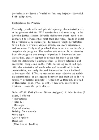 preliminary evidence of variables that may impede successful
FVIP completion.
Implications for Practice
Currently, youth with multiple delinquency characteristics are
at the greatest risk for FVIP termination and remaining in the
juvenile justice system. Juvenile delinquent youth need to be
connected to services that meet their individual needs in order
for diversion to be successful. Terminated youth perpetrators
have a history of more violent arrests, use more substances,
and are more likely to skip school than those who successfully
complete the program. The number one reason for termination
from the program was non-participation in intervention ser-
vices; thus, greater support is needed for those youth with
multiple delinquency characteristics to ensure retention and
successful completion in the FVIP. In having identified spe-
cific characteristics of youth who tend to reoffend in their
communities, narrowly focused intervention is not inclined
to be successful. Effective treatments must address the multi -
ple determinants of delinquent behavior and must do so in “its
naturally occurring contexts” (Henggeler & Borduin, as cited
in Henggeler et al., 1993, p. 286). Therefore, an effective
treatment is one that provides …
Order #238918269 (Status: Writer Assigned) Article Review (5
pages, 0 slides)
· Instructions
· Files (2)
· Messages
Type of service:
Writing from scratch
Work type:
Article review
Deadline:
(27h) Extend deadline
 