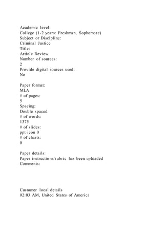 Academic level:
College (1-2 years: Freshman, Sophomore)
Subject or Discipline:
Criminal Justice
Title:
Article Review
Number of sources:
2
Provide digital sources used:
No
Paper format:
MLA
# of pages:
5
Spacing:
Double spaced
# of words:
1375
# of slides:
ppt icon 0
# of charts:
0
Paper details:
Paper instructions/rubric has been uploaded
Comments:
Customer local details
02:03 AM, United States of America
 