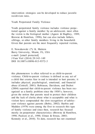 intervention strategies can be developed to reduce juvenile
recidivism rates.
Youth Perpetrated Family Violence
Youth perpetrated family violence includes violence perpe-
trated against a family member by an adolescent; most often
the victim is the biological mother (Agnew & Hughley, 1989;
Browne & Hamilton, 1998), but can also include fathers,
siblings, or other family members living in the household.
Given that parents are the most frequentl y reported victims,
E. Nowakowski (*): K. Mattern
Barry University, Miami, FL, USA
e-mail: [email protected]
J Fam Viol (2014) 29:143–149
DOI 10.1007/s10896-013-9572-3
this phenomenon is often referred to as child-to-parent
violence. Child-to-parent violence is defined as any act of
a child that creates fear in and is intended to hurt parents; it
includes physical, psychological, emotional, and financial
abuse (Cottrell, 2001). Robinson, Davidson, and Drebot
(2004) reported that child-to-parent violence has been rec-
ognized as a family problem since the 1950’s; however,
given the notion that parents need to protect their children
and the lack of clarity about what is acceptable and what is
violent have compounded the slow recognition of adoles-
cent violence against parents (Bobic, 2002). Harbin and
Madden (1979) were among the first to research this type
of family violence and since then, research has focused
mostly on perpetrator characteristics (Browne & Hamilton,
1998; Paulson et al., 1990; Ulman & Straus, 2003;
Kennedy et al., 2010). To date, research has not examined
 