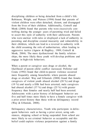 disciplining children or being detached from a child’s life.
Robinson, Wright, and Watson (1994) found that parents of
violent children were often detached, distant, and disengaged
from the lives of their children. Additionally, Cottrell and
Monk (2004) found that parents who were excessively con-
trolling during the younger years of parenting tried and failed
to assert this style of authority with their adolescent. Parents
who were unclear with rules or displayed a lack of authority in
parenting and discipline created insecurity and vulnerability in
their children, which can lead to a reversal in authority with
the child assuming the role of authoritarian, often leading to
aggressive tactics (Agnew & Hughley, 1989; Cottrell &
Monk, 2004). The more dysfunctional the family relation-
ships, the more likely these youth will develop problems and
engage in high-risk behaviors.
When a parent or caregiver uses drugs or alcohol, the
likelihood of parent–child conflict increased. Pelletier and
Coutu (1992) found that child-to-parent violence occurred
more frequently among households where parents abused
drugs or alcohol. Way and Urbaniak (2008) found that female
caregivers of violent youth abused alcohol (20 %) and dr ugs
(19 %) and nearly a fifth had been arrested; male caregivers
had abused alcohol (37 %) and drugs (25 %) with greater
frequency than females and nearly half had been arrested.
Adolescents with a prior history of delinquent behavior are
five and half times more likely to have a female caregiver with
a prior arrest history than those with no delinquency record
(Way & Urbaniak, 2008).
Delinquency characteristics. Youth who participate in delin-
quent behaviors such as having a prior arrest, using sub-
stances, skipping school or being suspended from school are
more likely to see criminal behavior as acceptable and this
belief could explain violence perpetration against a family
 