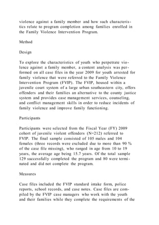 violence against a family member and how such characteris-
tics relate to program completion among families enrolled in
the Family Violence Intervention Program.
Method
Design
To explore the characteristics of youth who perpetrate vio-
lence against a family member, a content analysis was per-
formed on all case files in the year 2009 for youth arrested for
family violence that were referred to the Family Violence
Intervention Program (FVIP). The FVIP, housed within a
juvenile court system of a large urban southeastern city, offers
offenders and their families an alternative to the county justice
system and provides case management services, counseling,
and conflict management skills in order to reduce incidents of
family violence and improve family functioning.
Participants
Participants were selected from the Fiscal Year (FY) 2009
cohort of juvenile violent offenders (N=212) referred to
FVIP. The final sample consisted of 105 males and 104
females (three records were excluded due to more than 90 %
of the case file missing), who ranged in age from 10 to 19
years, the average age being 15.7 years. Of the total sample
129 successfully completed the program and 80 were termi -
nated and did not complete the program.
Measures
Case files included the FVIP standard intake form, police
reports, school records, and case notes. Case files are com-
piled by the FVIP case managers who work with the youth
and their families while they complete the requirements of the
 