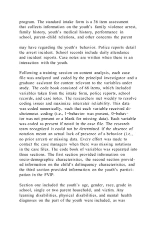 program. The standard intake form is a 36 item assessment
that collects information on the youth’s family violence arrest,
family history, youth’s medical history, performance in
school, parent–child relations, and other concerns the parent
may have regarding the youth’s behavior. Police reports detail
the arrest incident. School records include daily attendance
and incident reports. Case notes are written when there is an
interaction with the youth.
Following a training session on content analysis, each case
file was analyzed and coded by the principal investigator and a
graduate assistant for content relevant to the variables under
study. The code book consisted of 68 items, which included
variables taken from the intake form, police reports, school
records, and case notes. The researchers met weekly to resolve
coding issues and maximize interrater reliability. This data
was coded numerically, such that each variable received di-
chotomous coding (i.e., 1=behavior was present, 0=behav-
ior was not present or a blank for missing data). Each variable
was coded as present if noted in the case file. The research
team recognized it could not be determined if the absence of
notation meant an actual lack of presence of a behavior (i.e.,
no prior arrest) or missing data. Every effort was made to
contact the case managers when there was missing notations
in the case files. The code book of variables was separated into
three sections. The first section provided information on
socio-demographic characteristics, the second section provid-
ed information on the child’s delinquency characteristics, and
the third section provided information on the youth’s partici -
pation in the FVIP.
Section one included the youth’s age, gender, race, grade in
school, single or two parent household, and victim. Any
learning disabilities, physical disabilities, and mental health
diagnoses on the part of the youth were included, as was
 
